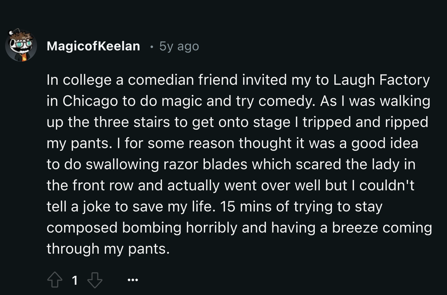 screenshot - MagicofKeelan 5y ago In college a comedian friend invited my to Laugh Factory in Chicago to do magic and try comedy. As I was walking up the three stairs to get onto stage I tripped and ripped my pants. I for some reason thought it was a good